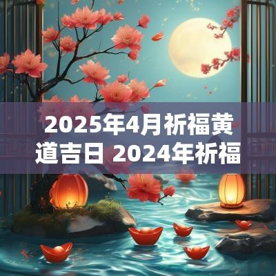 2025年4月祈福黄道吉日 2025年祈福黄道吉日