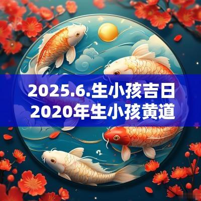 2025.6.生小孩吉日 2025年生小孩黄道吉日查询表