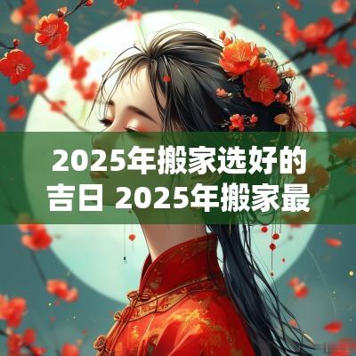 2025年搬家选好的吉日 2025年搬家最旺的属相