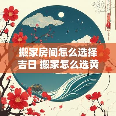 搬家房间怎么选择吉日 搬家怎么选黄道吉日