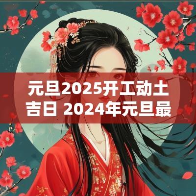 元旦2025开工动土吉日 2025年元旦最近的黄道吉日动土