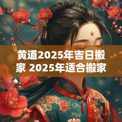 黄道2025年吉日搬家 2025年适合搬家的黄道吉日