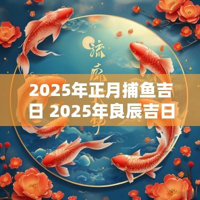2025年正月捕鱼吉日 2025年良辰吉日一览表