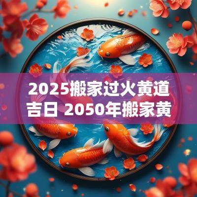 2025搬家过火黄道吉日 2050年搬家黄道吉日
