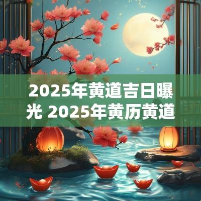 2025年黄道吉日曝光 2025年黄历黄道吉日查询