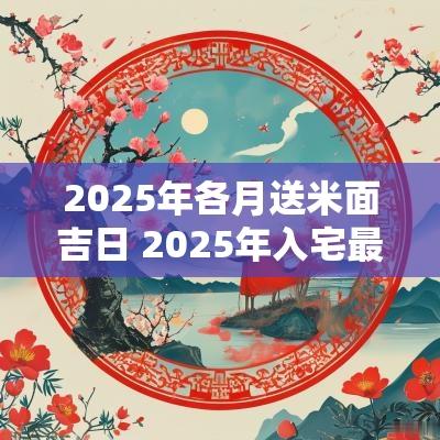 2025年各月送米面吉日 2025年入宅最旺的吉日