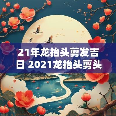 21年龙抬头剪发吉日 2025龙抬头剪头发吉时