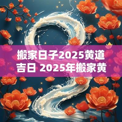 搬家日子2025黄道吉日 2025年搬家黄道吉日一览表