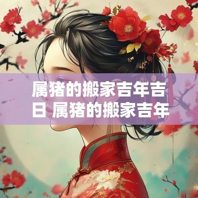 属猪的搬家吉年吉日 属猪的搬家吉年吉日有哪些