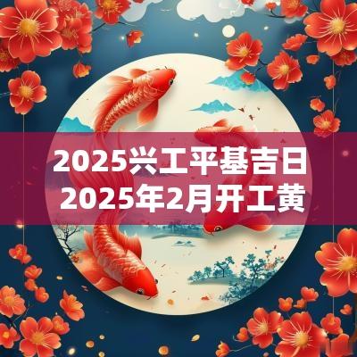 2025兴工平基吉日 2025年2月开工黄道吉日是哪几天