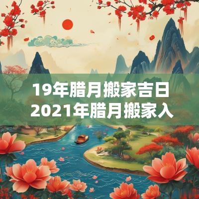 19年腊月搬家吉日 2025年腊月搬家入宅黄道吉日