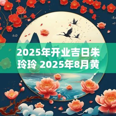 2025年开业吉日朱玲玲 2025年8月黄道吉日