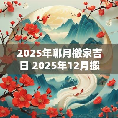 2025年哪月搬家吉日 2025年12月搬家入宅黄道吉日