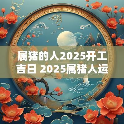 属猪的人2025开工吉日 2025属猪人运势如何