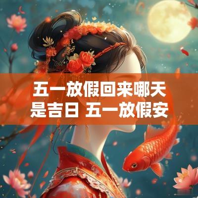 五一放假回来哪天是吉日 五一放假安排2025年哪天三倍工资