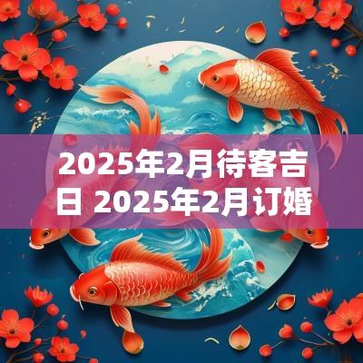 2025年2月待客吉日 2025年2月订婚黄道吉日是哪几天