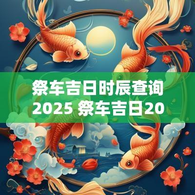 祭车吉日时辰查询2025 祭车吉日2025