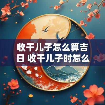 收干儿子怎么算吉日 收干儿子时怎么说吉祥的话?