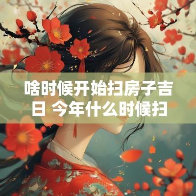 啥时候开始扫房子吉日 今年什么时候扫房子最好