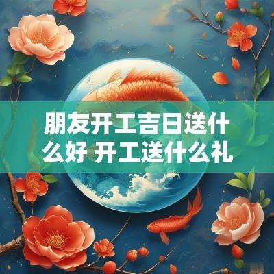 朋友开工吉日送什么好 开工送什么礼物好
