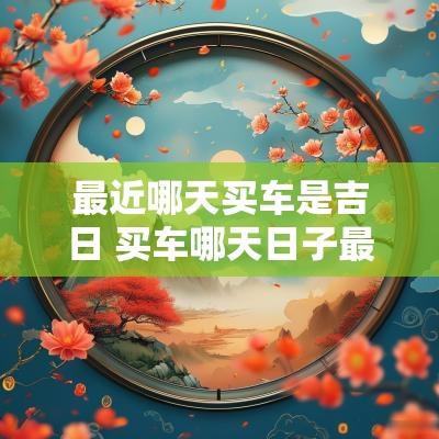 最近哪天买车是吉日 买车哪天日子最吉利