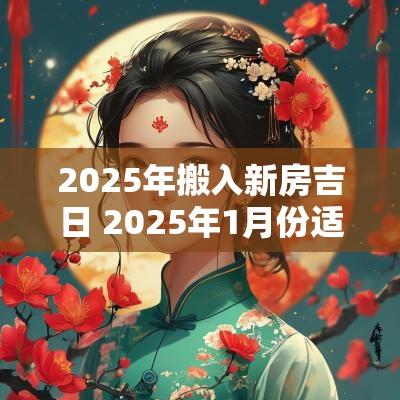 2025年搬入新房吉日 2025年1月份适合搬新房的吉日