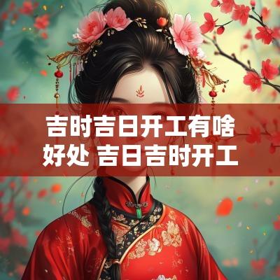 吉时吉日开工有啥好处 吉日吉时开工祝福语