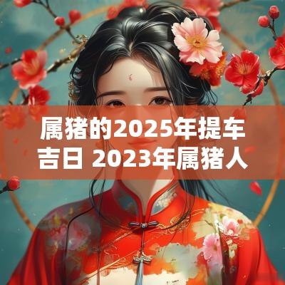 属猪的2025年提车吉日 2025年属猪人提车吉日