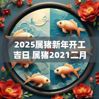 2025属猪新年开工吉日 属猪2025二月份开工黄道吉日