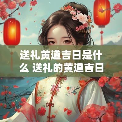 送礼黄道吉日是什么 送礼的黄道吉日有哪些