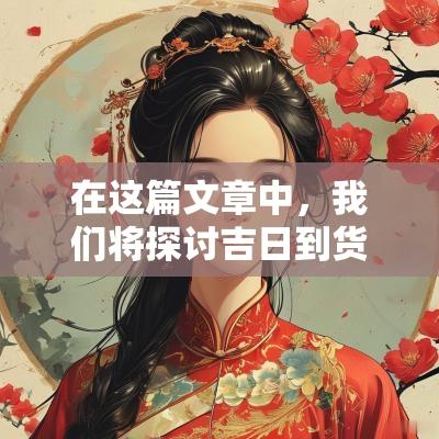 在这篇文章中，我们将探讨吉日到货的文案短句的创作方法和技巧，以帮助你更好地吸引消费者，并提升品牌的影响力。