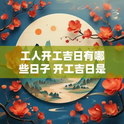 工人开工吉日有哪些日子 开工吉日是什么意思