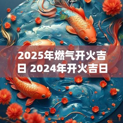 2025年燃气开火吉日 2025年开火吉日一览表大全