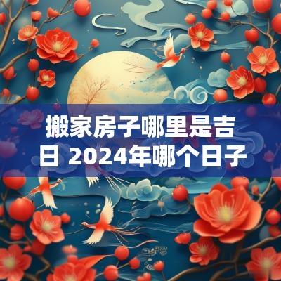 搬家房子哪里是吉日 2025年哪个日子适合搬家
