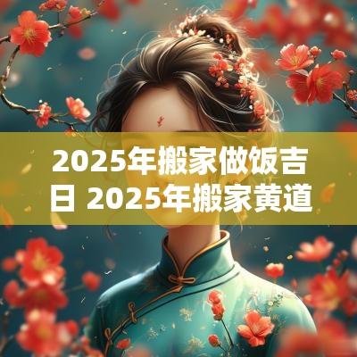 2025年搬家做饭吉日 2025年搬家黄道吉日一览表