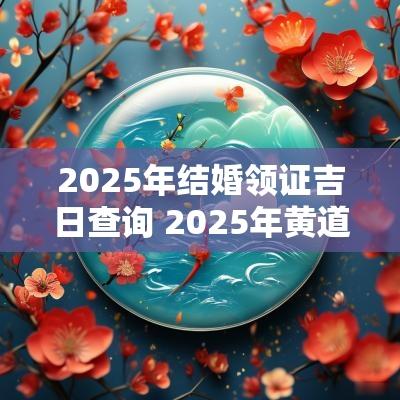 2025年结婚领证吉日查询 2025年黄道吉日领证结婚
