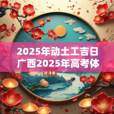 2025年动土工吉日 广西2025年高考体检开启