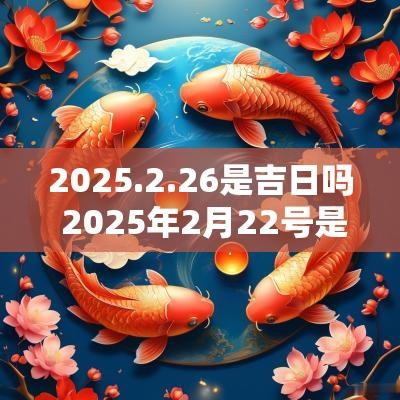 2025.2.26是吉日吗 2025年2月22号是黄道吉日吗