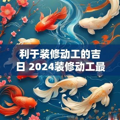 利于装修动工的吉日 2025装修动工最佳吉日吉时