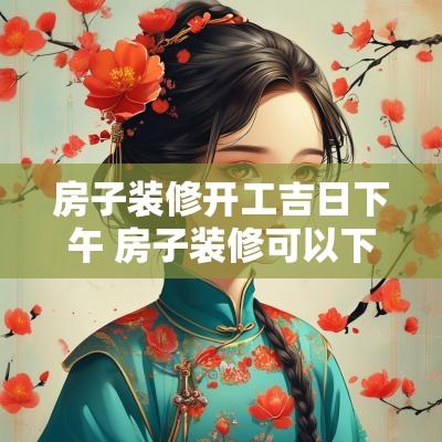 房子装修开工吉日下午 房子装修可以下午开工吗