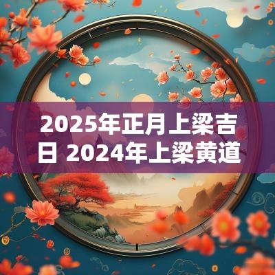 2025年正月上梁吉日 2025年上梁黄道吉日