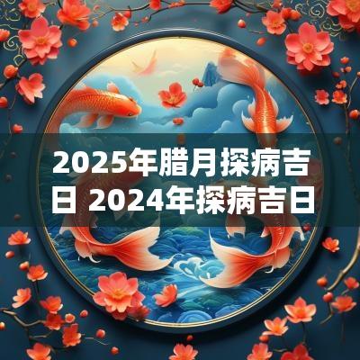 2025年腊月探病吉日 2025年探病吉日一览表
