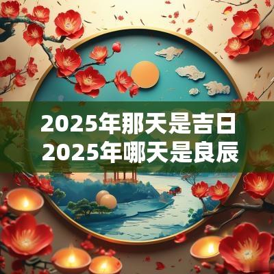 2025年那天是吉日 2025年哪天是良辰吉日