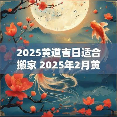2025黄道吉日适合搬家 2025年2月黄道吉日搬家