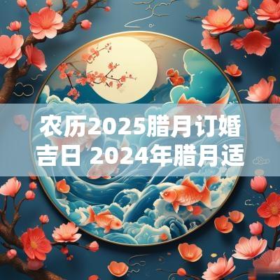 农历2025腊月订婚吉日 2025年腊月适合订婚的日子