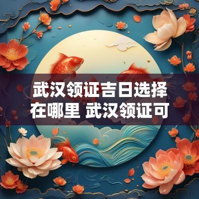 武汉领证吉日选择在哪里 武汉领证可以跨区吗