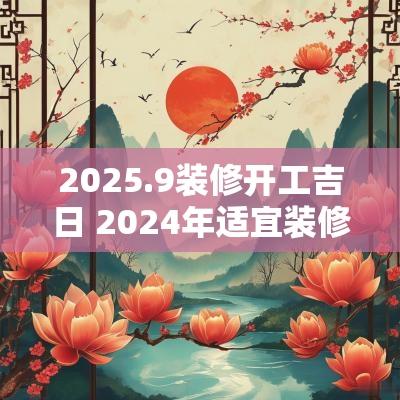 2025.9装修开工吉日 2025年适宜装修开工的日期