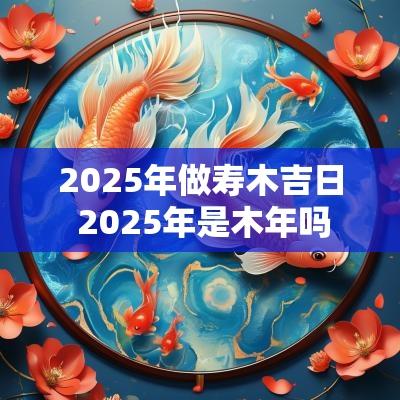 2025年做寿木吉日 2025年是木年吗