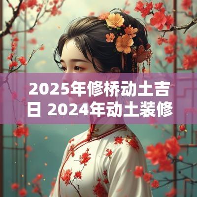 2025年修桥动土吉日 2025年动土装修房子吉祥日