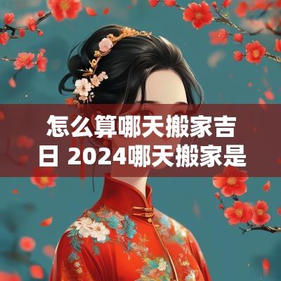 怎么算哪天搬家吉日 2025哪天搬家是黄道吉日